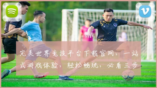 完美世界竞技平台下载官网，一站式游戏体验，轻松畅玩，必看三步